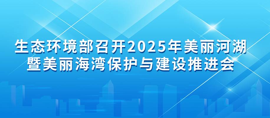 生态环境部召开2025年美丽河湖暨美丽海湾保护与建设推进会